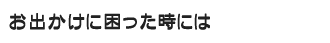 お出かけに困った時には